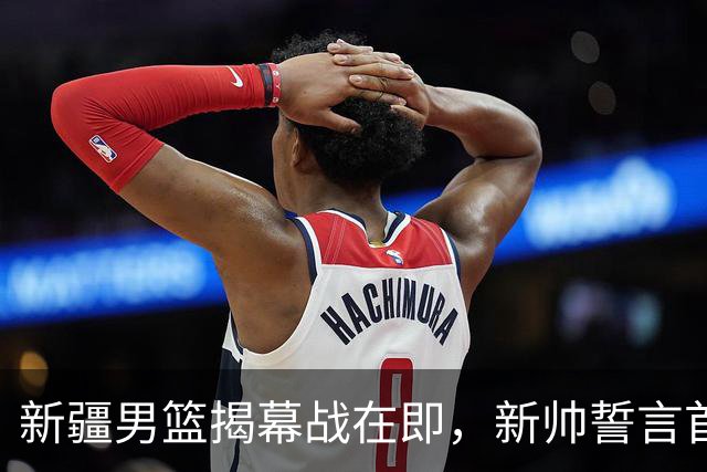 新疆男篮揭幕战在即，新帅誓言首战告捷，辛普森首度登场