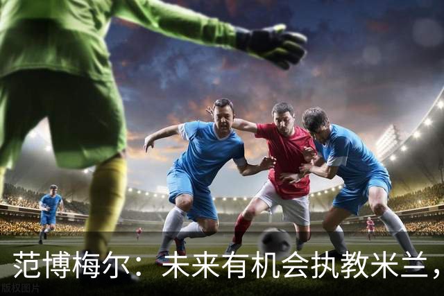 范博梅尔：未来有机会执教米兰，但现在专注比利时国家队